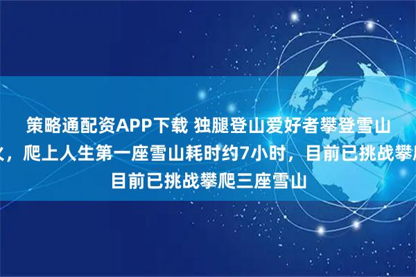 策略通配资APP下载 独腿登山爱好者攀登雪山的视频大火,爬上人生第一座雪山耗时约7小时,目前已挑战攀爬三座雪山