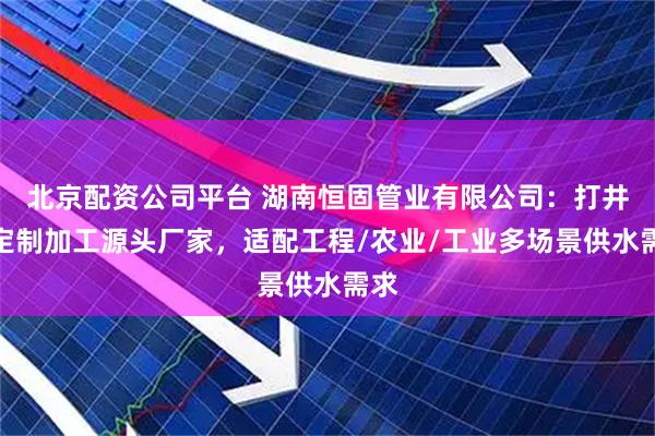 北京配资公司平台 湖南恒固管业有限公司：打井管定制加工源头厂家，适配工程/农业/工业多场景供水需求