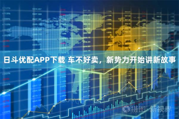 日斗优配APP下载 车不好卖，新势力开始讲新故事