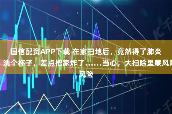 国信配资APP下载 在家扫地后，竟然得了肺炎；洗个杯子，差点把家炸了……当心，大扫除里藏风险