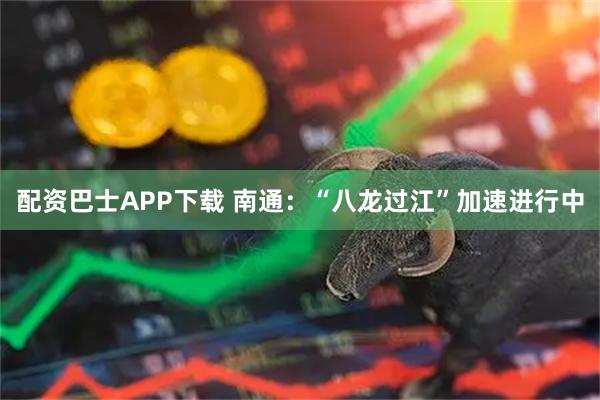 配资巴士APP下载 南通：“八龙过江”加速进行中