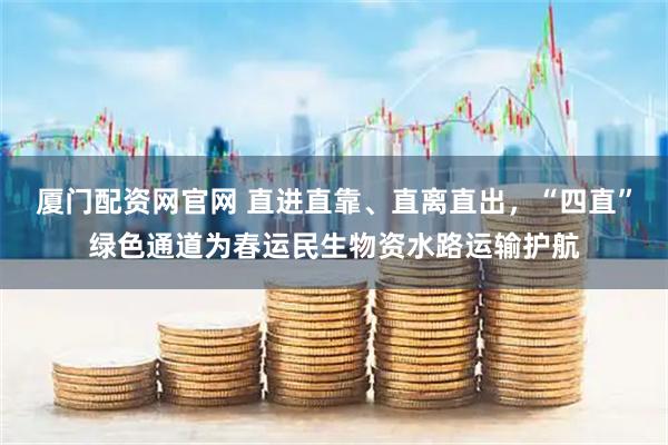 厦门配资网官网 直进直靠、直离直出，“四直”绿色通道为春运民生物资水路运输护航