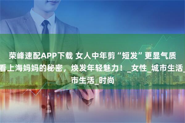 荣峰速配APP下载 女人中年剪“短发”更显气质，看看上海妈妈的秘密，焕发年轻魅力！_女性_城市生活_时尚