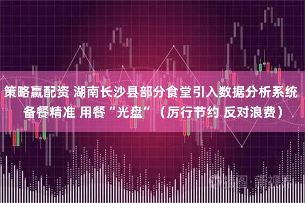 策略赢配资 湖南长沙县部分食堂引入数据分析系统 备餐精准 用餐“光盘”（厉行节约 反对浪费）