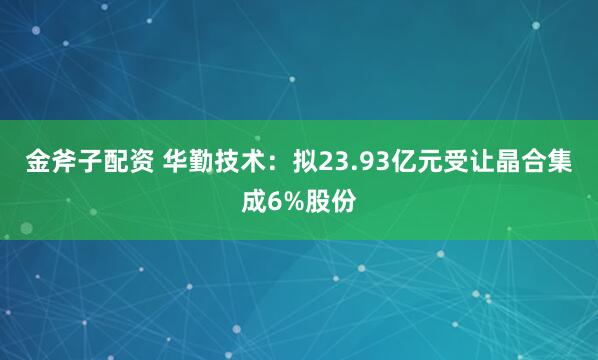 金斧子配资 华勤技术：拟23.93亿元受让晶合集成6%股份