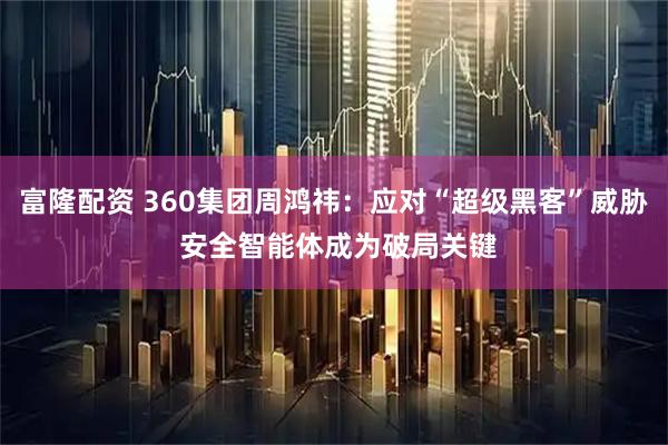 富隆配资 360集团周鸿祎：应对“超级黑客”威胁 安全智能体成为破局关键