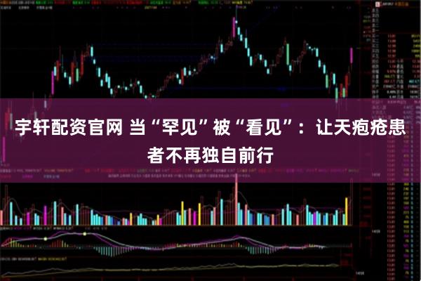 宇轩配资官网 当“罕见”被“看见”：让天疱疮患者不再独自前行