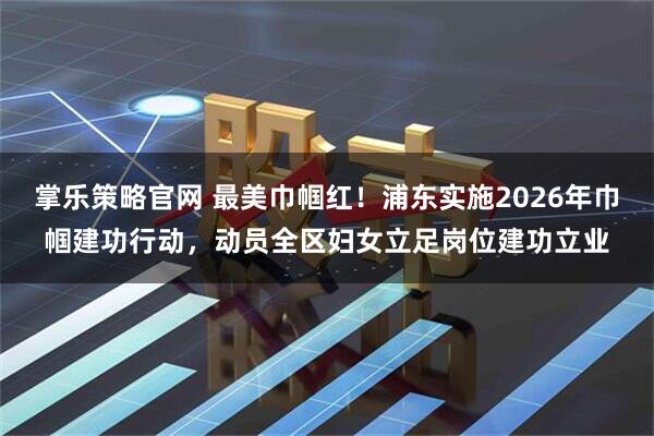 掌乐策略官网 最美巾帼红!浦东实施2026年巾帼建功行动,动员全区妇女立足岗位建功立业