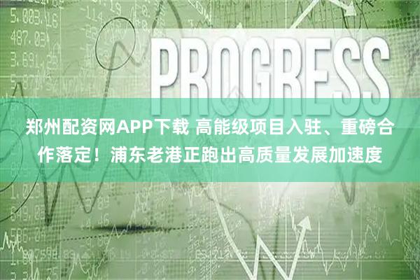 郑州配资网APP下载 高能级项目入驻、重磅合作落定！浦东老港正跑出高质量发展加速度