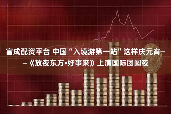富成配资平台 中国“入境游第一站”这样庆元宵——《放夜东方•好事来》上演国际团圆夜