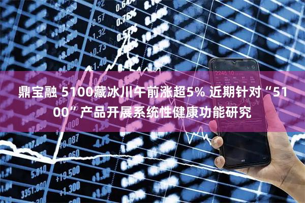 鼎宝融 5100藏冰川午前涨超5% 近期针对“5100”产品开展系统性健康功能研究