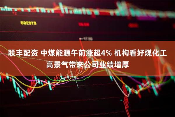 联丰配资 中煤能源午前涨超4% 机构看好煤化工高景气带来公司业绩增厚